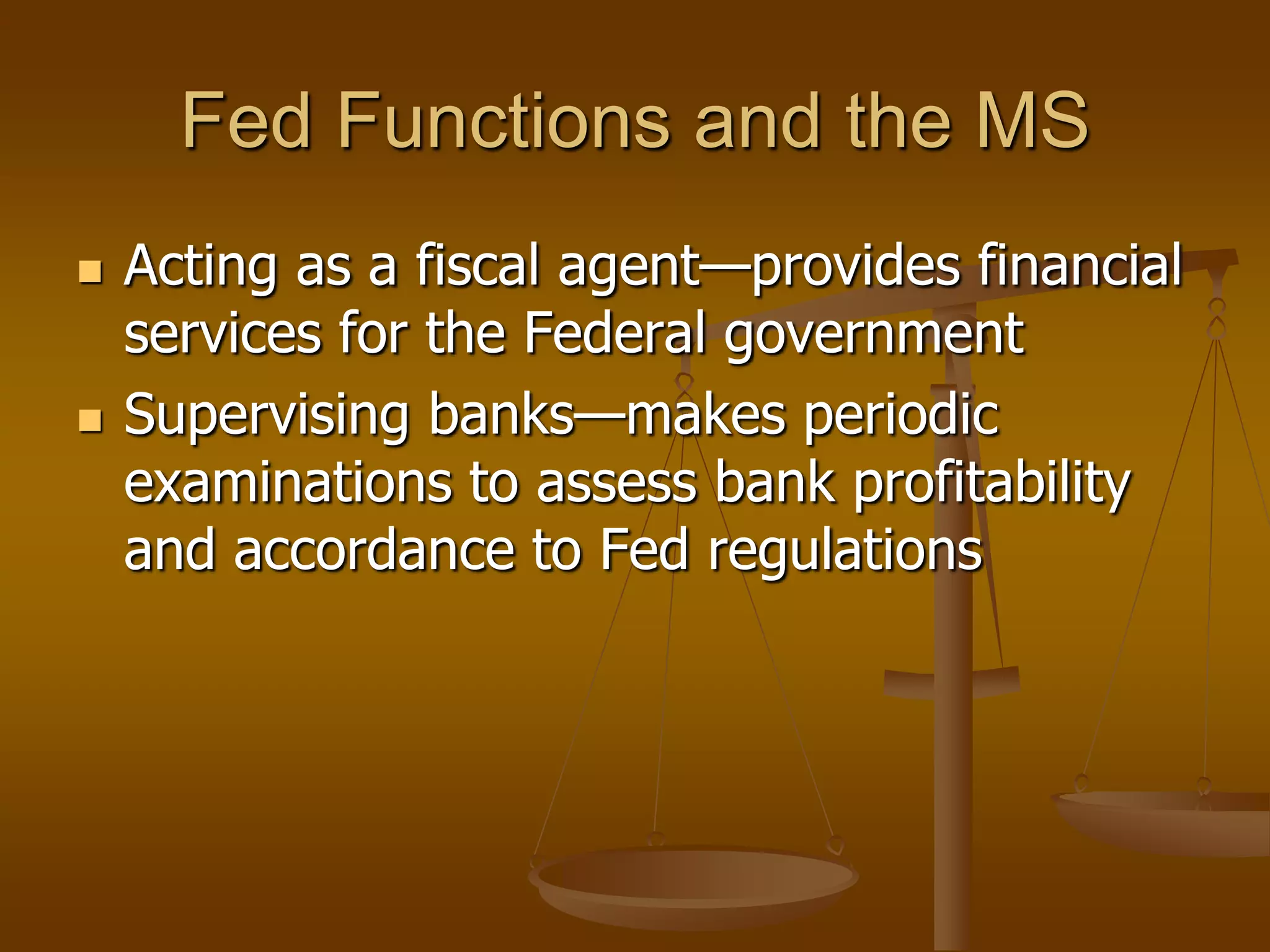 Fed Functions and the MS
   Acting as a fiscal agent—provides financial
    services for the Federal government
   Supervising banks—makes periodic
    examinations to assess bank profitability
    and accordance to Fed regulations
 