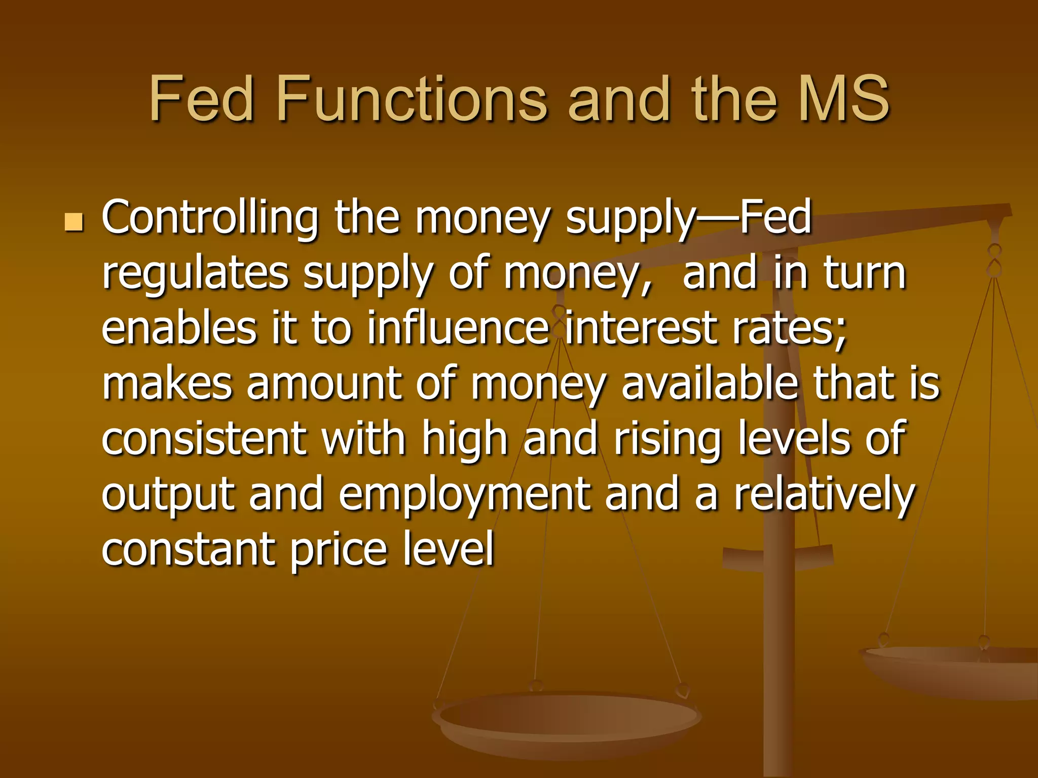 Fed Functions and the MS
   Controlling the money supply—Fed
    regulates supply of money, and in turn
    enables it to influence interest rates;
    makes amount of money available that is
    consistent with high and rising levels of
    output and employment and a relatively
    constant price level
 