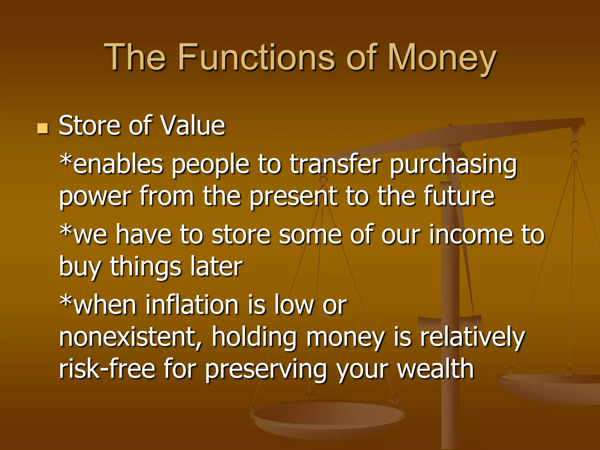 The Functions of Money
   Store of Value
    *enables people to transfer purchasing
    power from the present to the future
    *we have to store some of our income to
    buy things later
    *when inflation is low or
    nonexistent, holding money is relatively
    risk-free for preserving your wealth
 