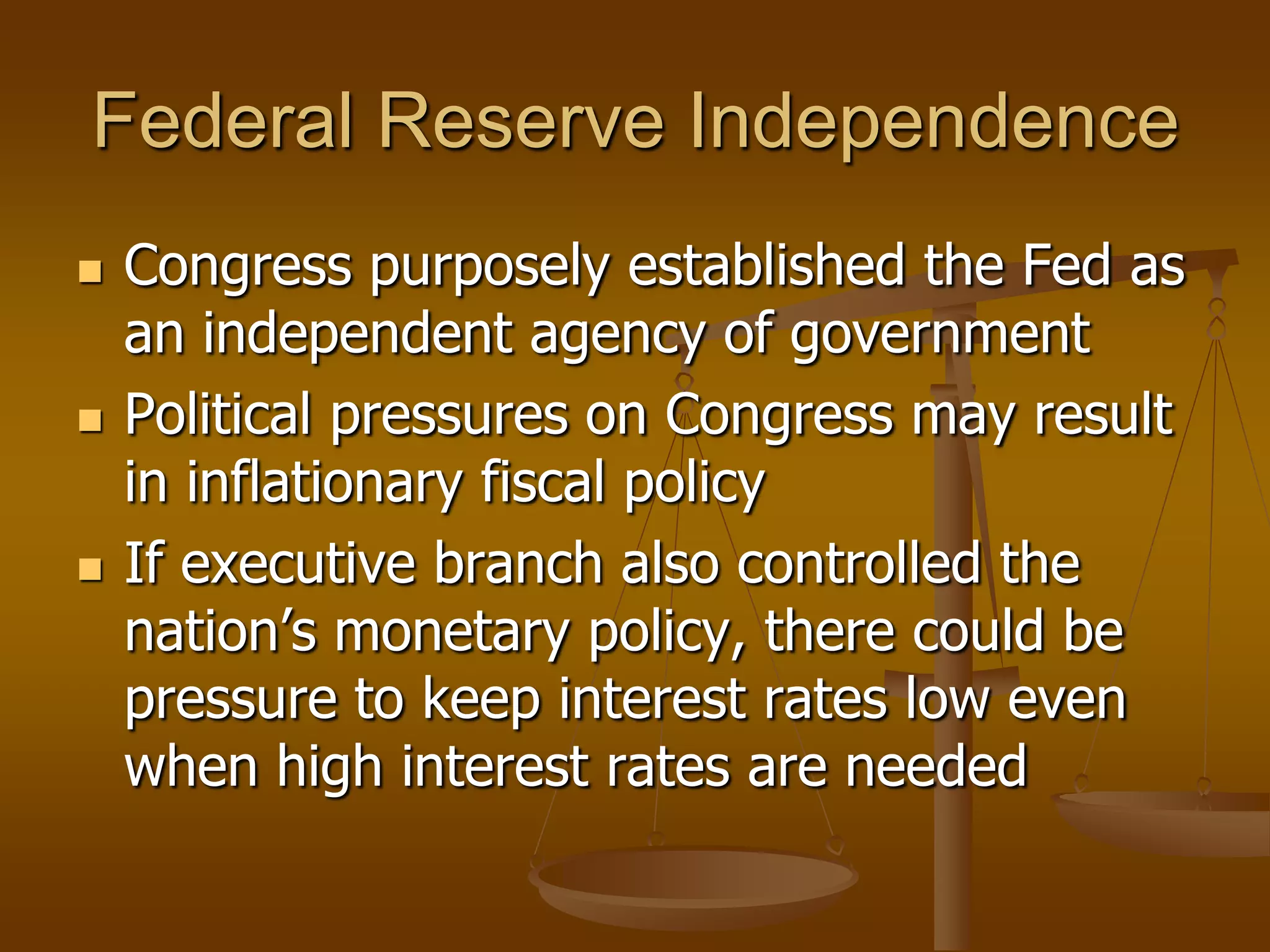 Federal Reserve Independence
   Congress purposely established the Fed as
    an independent agency of government
   Political pressures on Congress may result
    in inflationary fiscal policy
   If executive branch also controlled the
    nation’s monetary policy, there could be
    pressure to keep interest rates low even
    when high interest rates are needed
 
