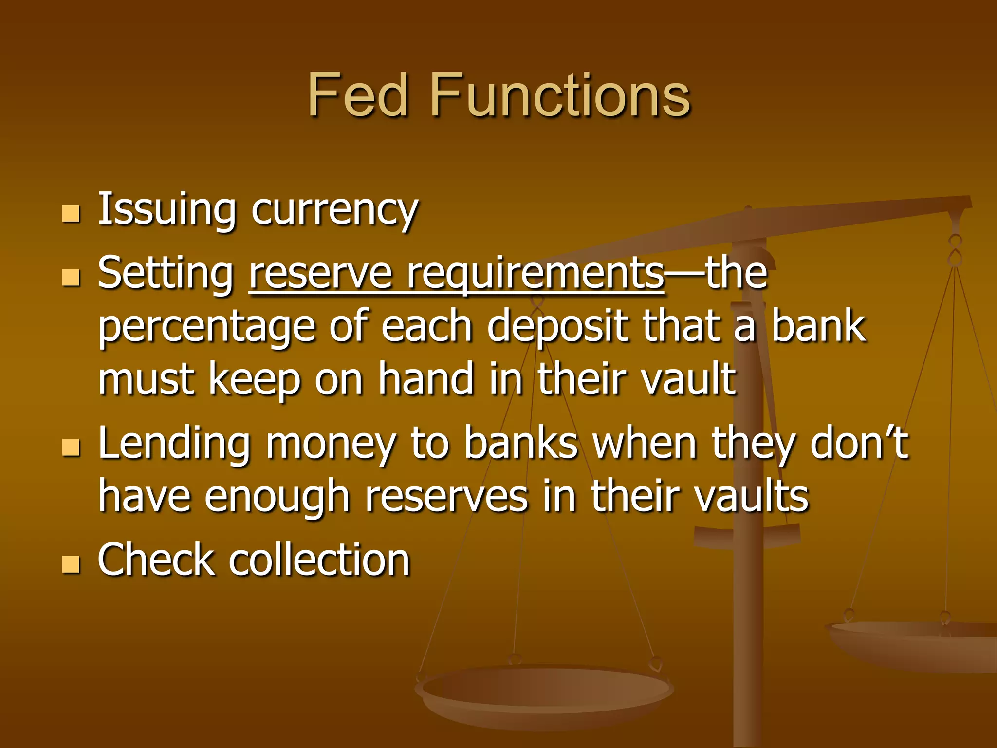 Fed Functions
   Issuing currency
   Setting reserve requirements—the
    percentage of each deposit that a bank
    must keep on hand in their vault
   Lending money to banks when they don’t
    have enough reserves in their vaults
   Check collection
 