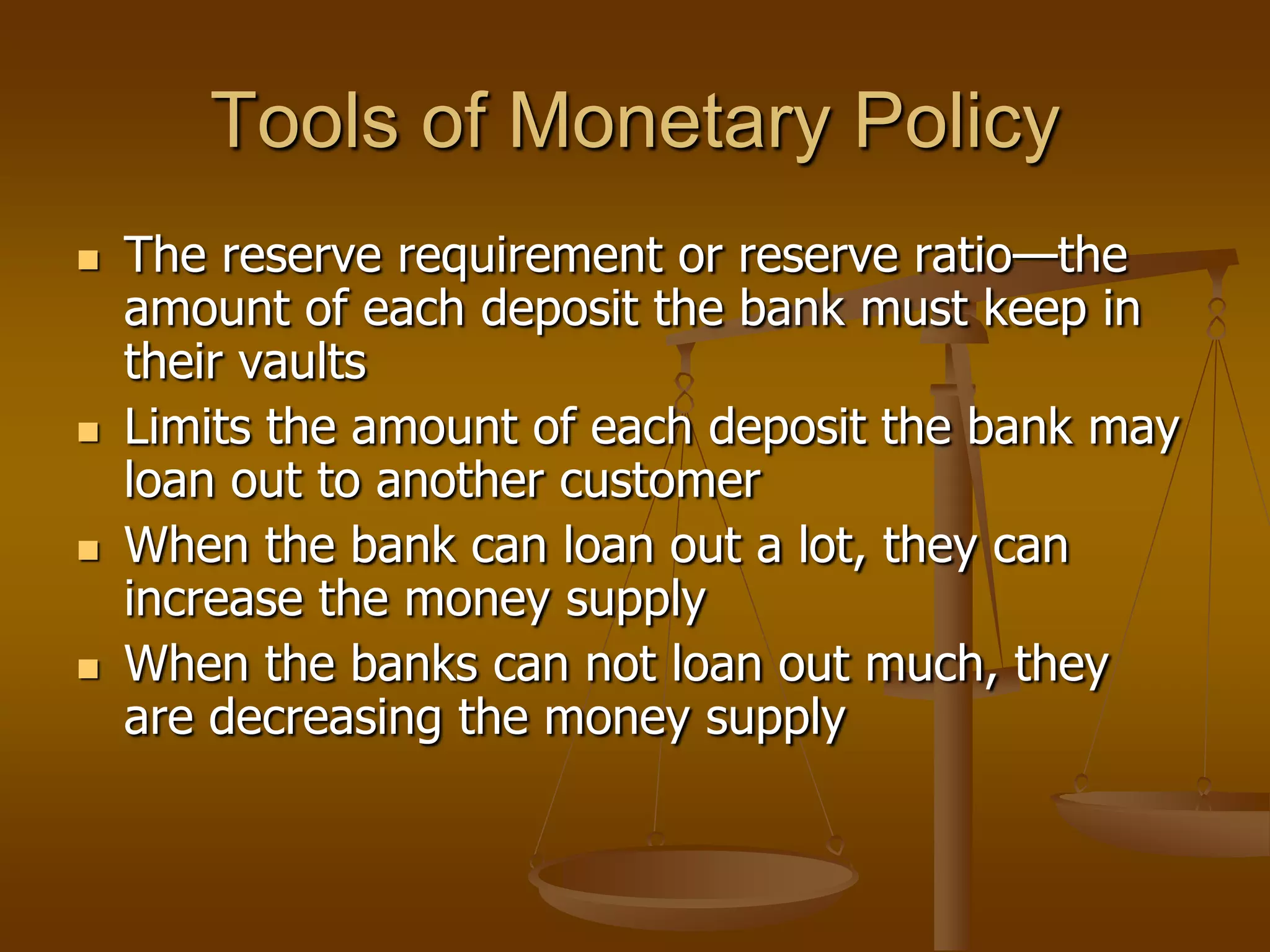 Tools of Monetary Policy
   The reserve requirement or reserve ratio—the
    amount of each deposit the bank must keep in
    their vaults
   Limits the amount of each deposit the bank may
    loan out to another customer
   When the bank can loan out a lot, they can
    increase the money supply
   When the banks can not loan out much, they
    are decreasing the money supply
 