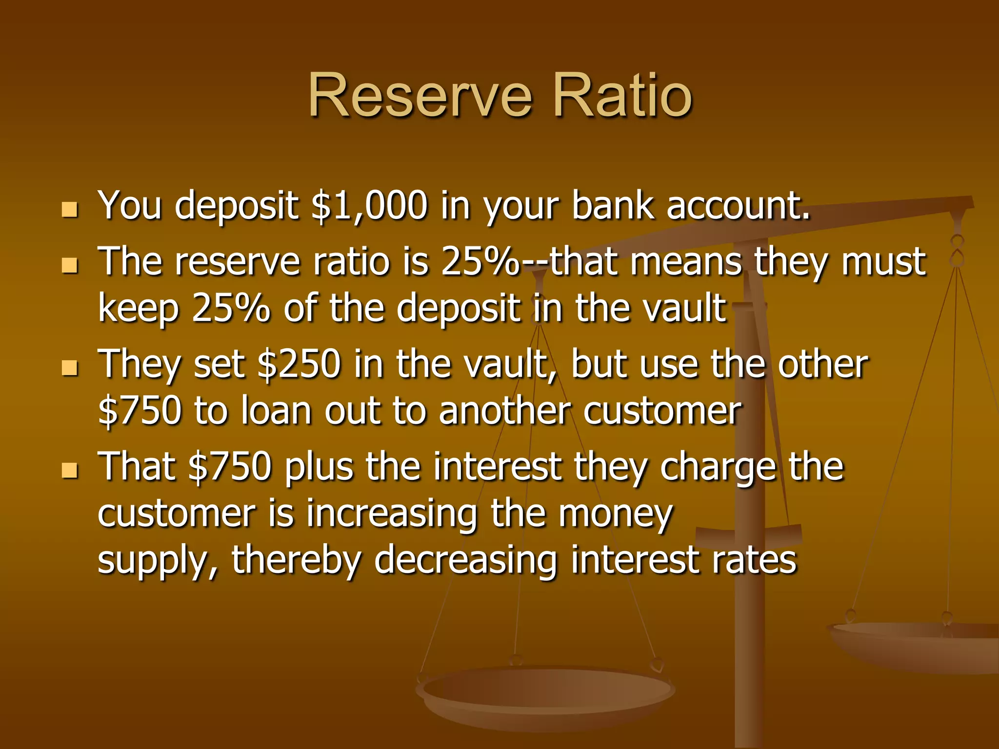 Reserve Ratio
   You deposit $1,000 in your bank account.
   The reserve ratio is 25%--that means they must
    keep 25% of the deposit in the vault
   They set $250 in the vault, but use the other
    $750 to loan out to another customer
   That $750 plus the interest they charge the
    customer is increasing the money
    supply, thereby decreasing interest rates
 