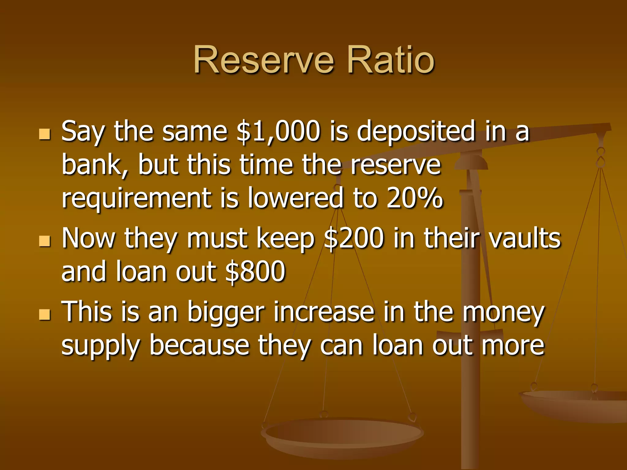 Reserve Ratio
   Say the same $1,000 is deposited in a
    bank, but this time the reserve
    requirement is lowered to 20%
   Now they must keep $200 in their vaults
    and loan out $800
   This is an bigger increase in the money
    supply because they can loan out more
 