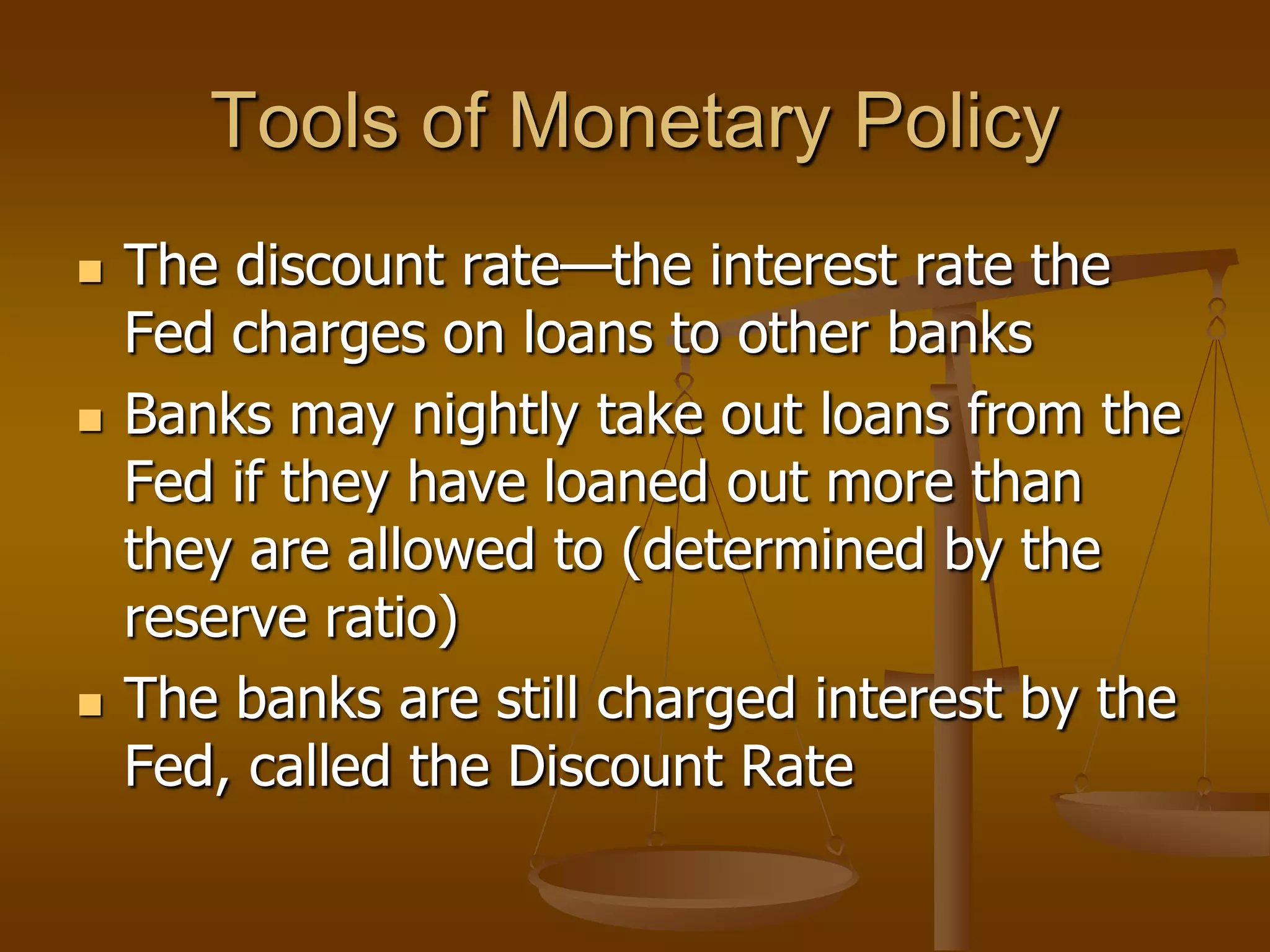 Tools of Monetary Policy
   The discount rate—the interest rate the
    Fed charges on loans to other banks
   Banks may nightly take out loans from the
    Fed if they have loaned out more than
    they are allowed to (determined by the
    reserve ratio)
   The banks are still charged interest by the
    Fed, called the Discount Rate
 