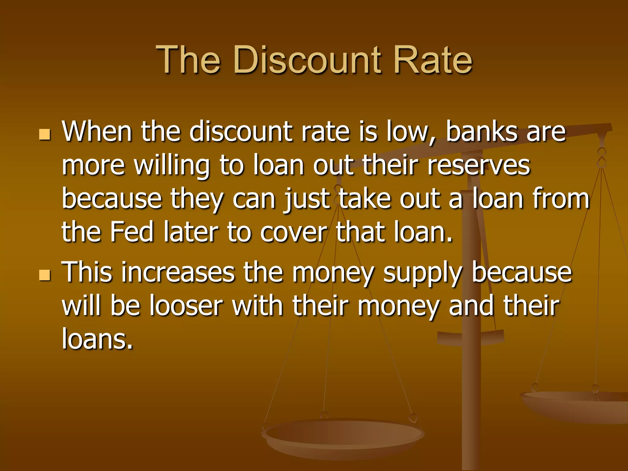 The Discount Rate
   When the discount rate is low, banks are
    more willing to loan out their reserves
    because they can just take out a loan from
    the Fed later to cover that loan.
   This increases the money supply because
    will be looser with their money and their
    loans.
 