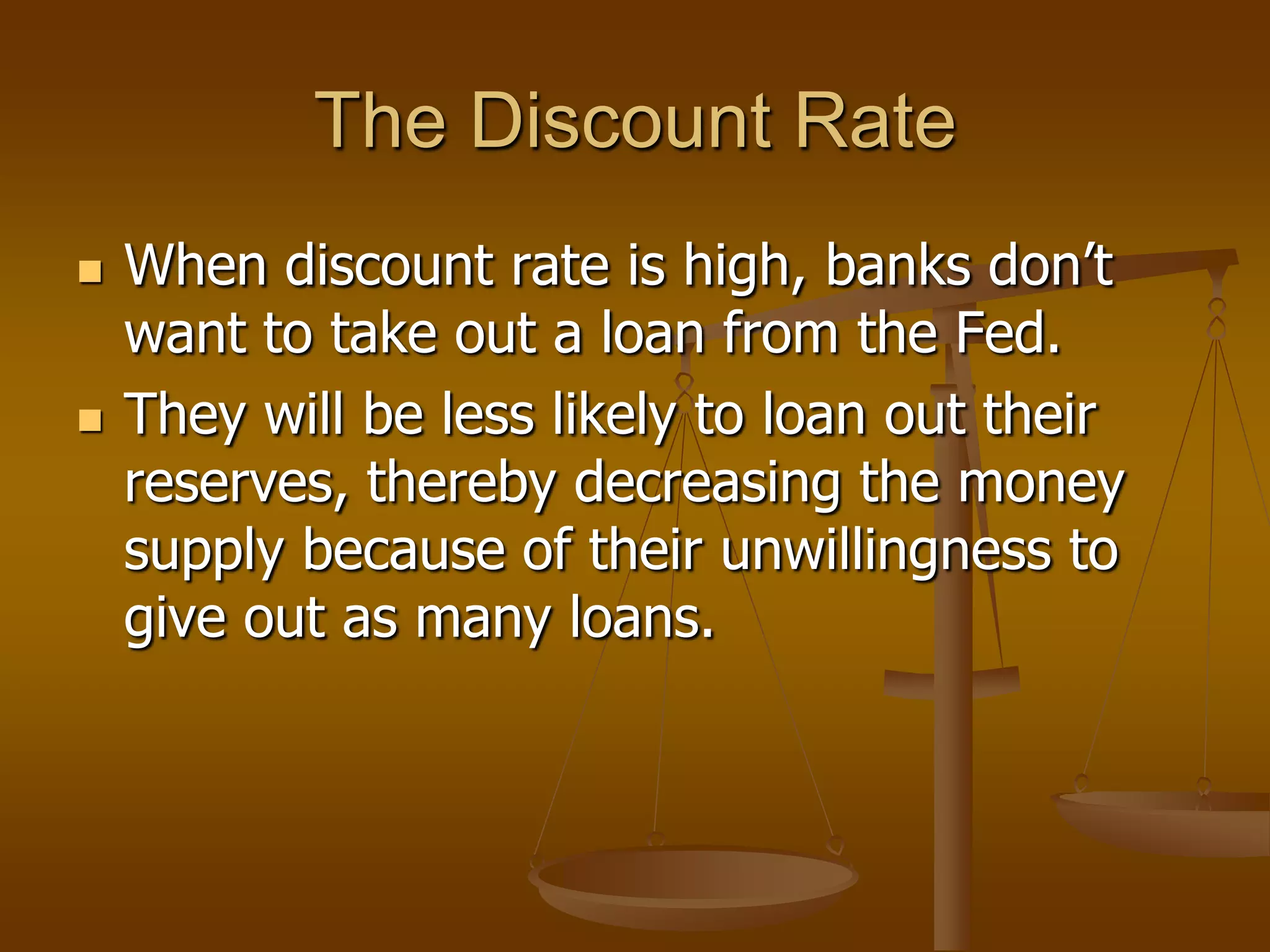 The Discount Rate
   When discount rate is high, banks don’t
    want to take out a loan from the Fed.
   They will be less likely to loan out their
    reserves, thereby decreasing the money
    supply because of their unwillingness to
    give out as many loans.
 