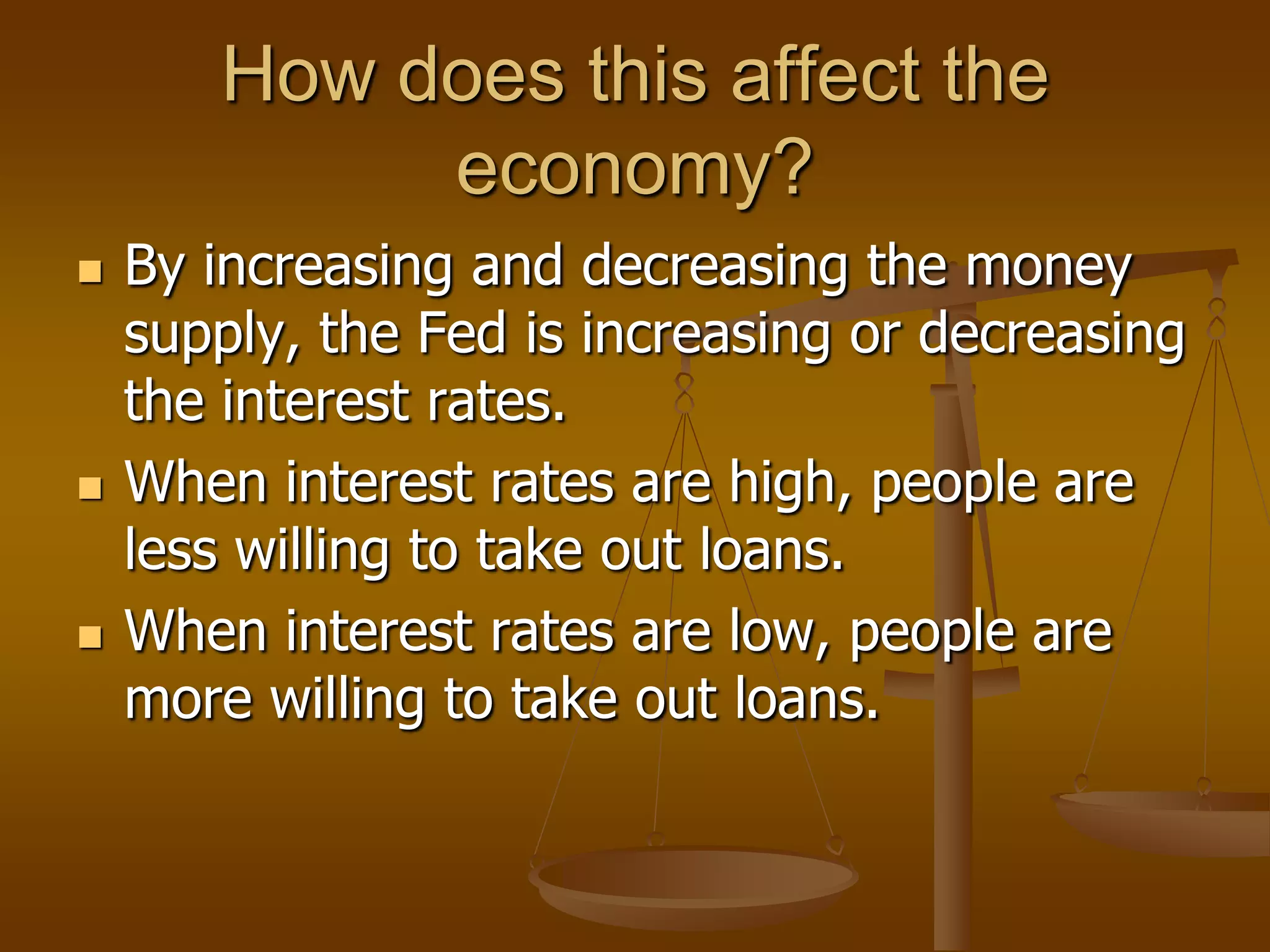 How does this affect the
            economy?
   By increasing and decreasing the money
    supply, the Fed is increasing or decreasing
    the interest rates.
   When interest rates are high, people are
    less willing to take out loans.
   When interest rates are low, people are
    more willing to take out loans.
 