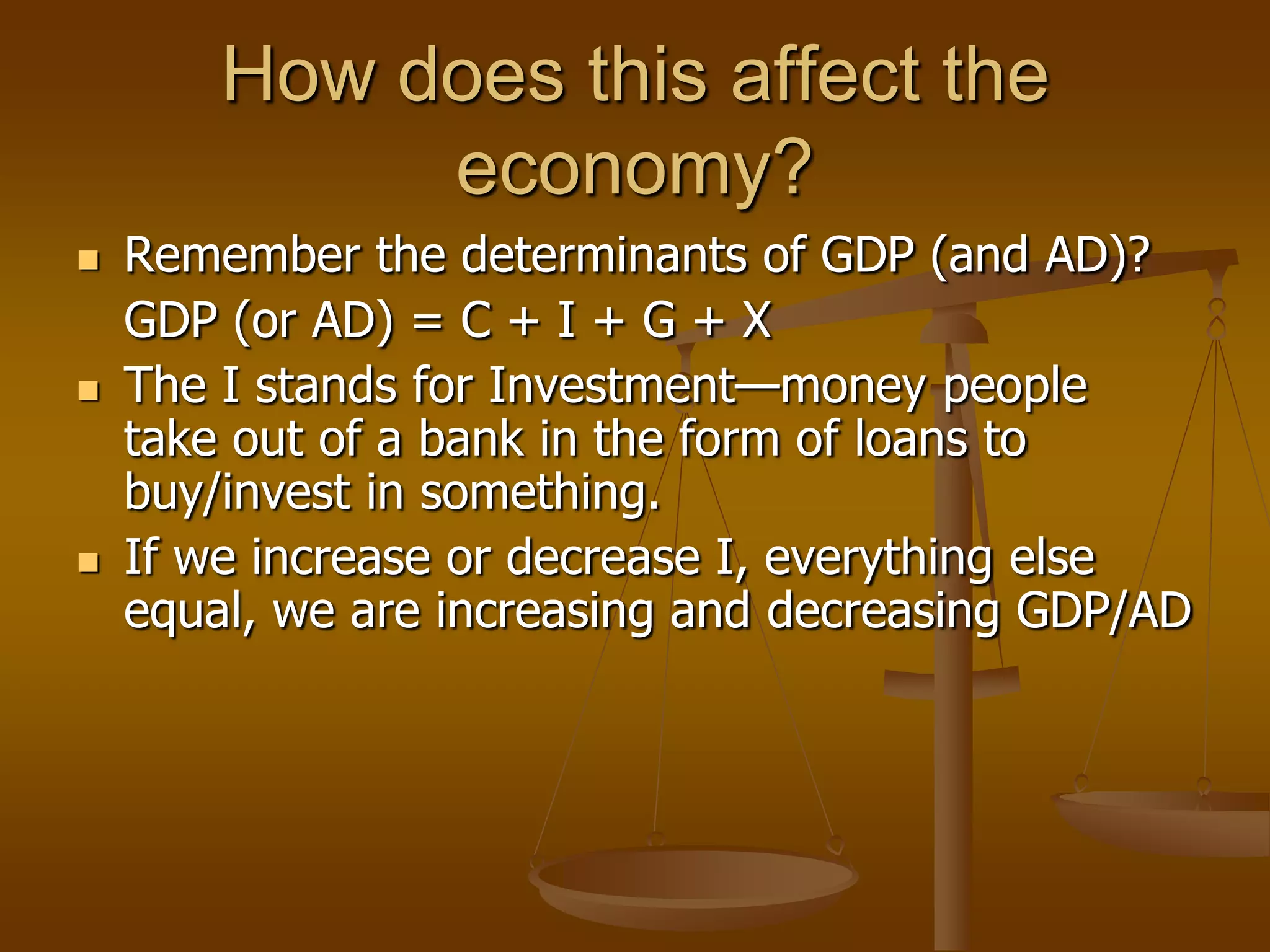 How does this affect the
             economy?
   Remember the determinants of GDP (and AD)?
    GDP (or AD) = C + I + G + X
   The I stands for Investment—money people
    take out of a bank in the form of loans to
    buy/invest in something.
   If we increase or decrease I, everything else
    equal, we are increasing and decreasing GDP/AD
 