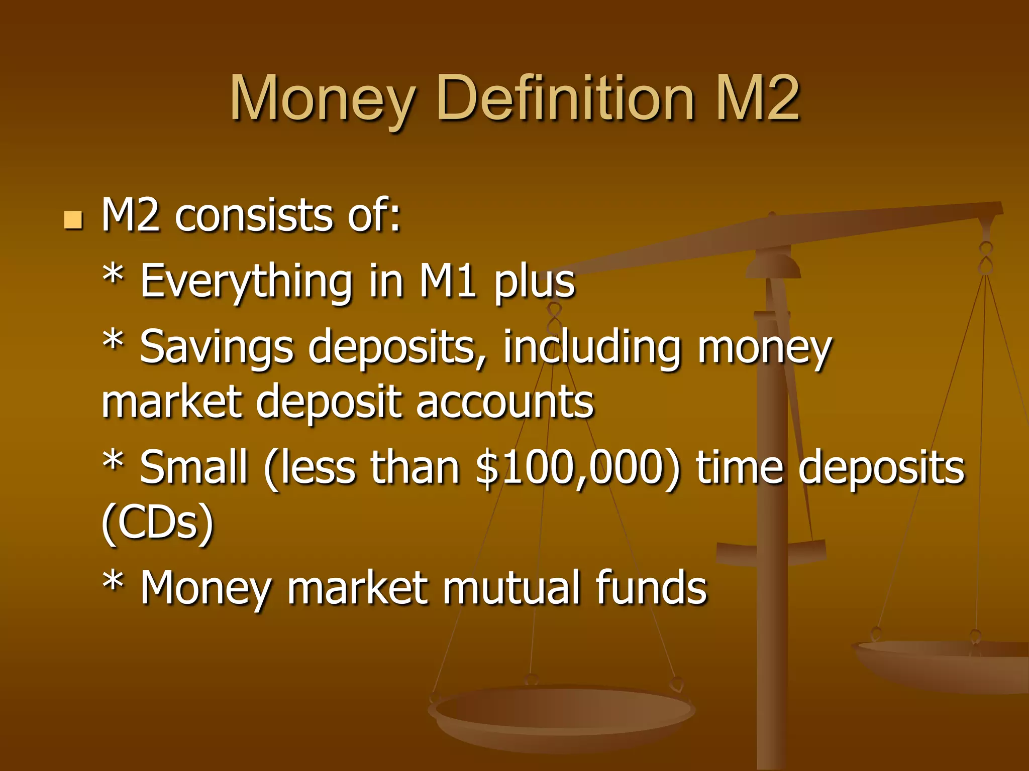 Money Definition M2
   M2 consists of:
    * Everything in M1 plus
    * Savings deposits, including money
    market deposit accounts
    * Small (less than $100,000) time deposits
    (CDs)
    * Money market mutual funds
 