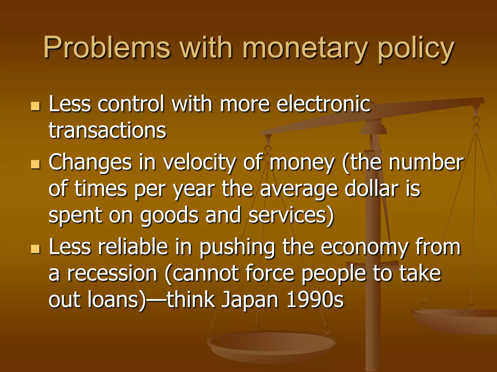 Problems with monetary policy
   Less control with more electronic
    transactions
   Changes in velocity of money (the number
    of times per year the average dollar is
    spent on goods and services)
   Less reliable in pushing the economy from
    a recession (cannot force people to take
    out loans)—think Japan 1990s
 