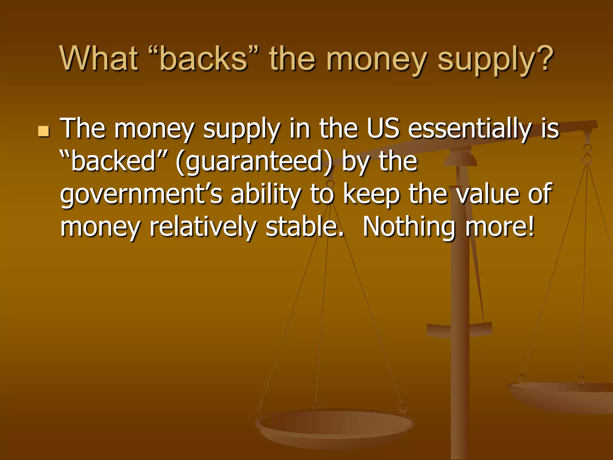 What “backs” the money supply?
   The money supply in the US essentially is
    “backed” (guaranteed) by the
    government’s ability to keep the value of
    money relatively stable. Nothing more!
 