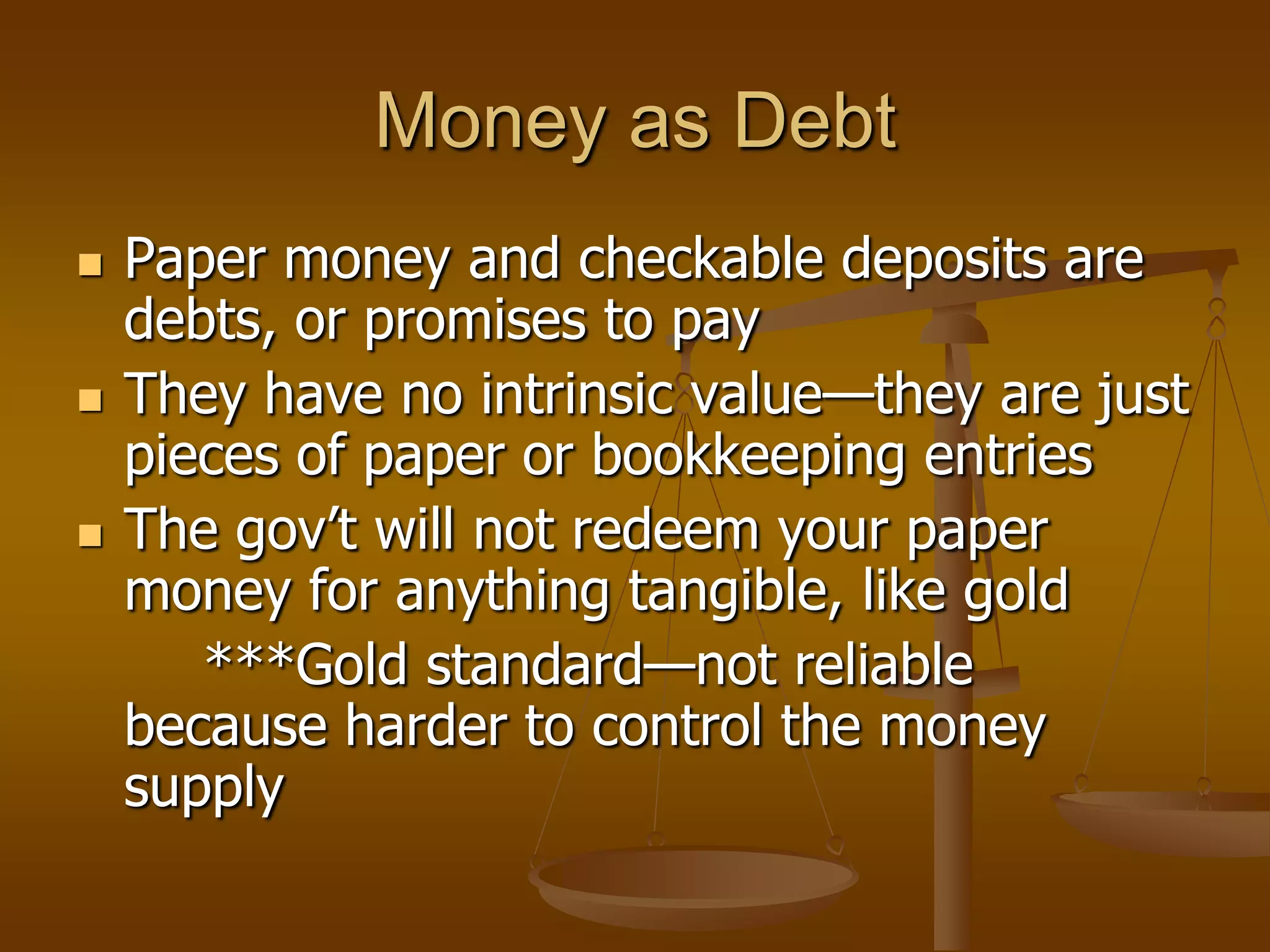Money as Debt
   Paper money and checkable deposits are
    debts, or promises to pay
   They have no intrinsic value—they are just
    pieces of paper or bookkeeping entries
   The gov’t will not redeem your paper
    money for anything tangible, like gold
       ***Gold standard—not reliable
    because harder to control the money
    supply
 