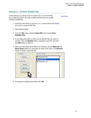 Create an ETD Using Adobe Acrobat
                                                                                         Lesson 2: Create a PDF File




Exercise 3 – Combine Multiple Files

In this exercise you will see how to combine two or more PDF ﬁles              View Demo
into a single document. By using a single command you can quickly
combine multiple ﬁles.

     1. Using the instructions in Exercise 1 or 2, convert all the documents
        you want to merge to PDF ﬁles.

     2. Start Adobe Acrobat.

     3. From the File menu, choose Create PDF, then choose From
        Multiple Files.

     4. A new dialog box opens so that you can add the ﬁles you want to
        combine. Click the Browse button, navigate to each ﬁle, and click
        the Add button to select it.

     5. When you have listed all the ﬁles to be included, use the Move Up and
        Move Down buttons to rearrange the order of the ﬁles or the Remove
        button to delete a particular ﬁle.




     6. To merge the selected documents, click OK.




                                                                                                      6
 