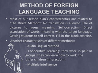 METHOD OF FOREIGN
LANGUAGE TEACHING
• Most of our lesson plan’s characteristics are related to
“The Direct Method”: No translation is allowed. Use of
pictures to guess meaning. Self-correcting. Direct
association of words’ meaning with the target language.
Getting students to self-correct. Fill-in-the-blank exercise.
• Another characteristics of different methods:
- Audio Lingual Method
- Cooperative Learning: they work in pair or
groups. They can learn how to work the
other children (interaction).
- Multiple Intelligence
 