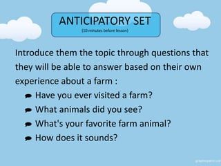 ANTICIPATORY SET
(10 minutes before lesson)
Introduce them the topic through questions that
they will be able to answer based on their own
experience about a farm :
 Have you ever visited a farm?
 What animals did you see?
 What's your favorite farm animal?
 How does it sounds?
 