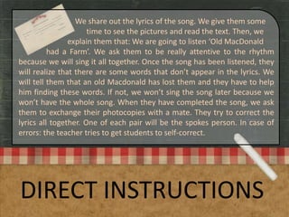 DIRECT INSTRUCTIONS
We share out the lyrics of the song. We give them some
time to see the pictures and read the text. Then, we
explain them that: We are going to listen ‘Old MacDonald
had a Farm’. We ask them to be really attentive to the rhythm
because we will sing it all together. Once the song has been listened, they
will realize that there are some words that don’t appear in the lyrics. We
will tell them that an old Macdonald has lost them and they have to help
him finding these words. If not, we won’t sing the song later because we
won’t have the whole song. When they have completed the song, we ask
them to exchange their photocopies with a mate. They try to correct the
lyrics all together. One of each pair will be the spokes person. In case of
errors: the teacher tries to get students to self-correct.
 
