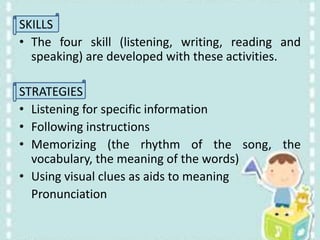 SKILLS
• The four skill (listening, writing, reading and
speaking) are developed with these activities.
STRATEGIES
• Listening for specific information
• Following instructions
• Memorizing (the rhythm of the song, the
vocabulary, the meaning of the words)
• Using visual clues as aids to meaning
Pronunciation
 
