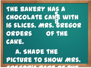 The bakery has a
chocolate cake with
16 slices. Mrs. Gregor
orders of the
cake.
a. Shade the
picture to show Mrs.
5
8
 