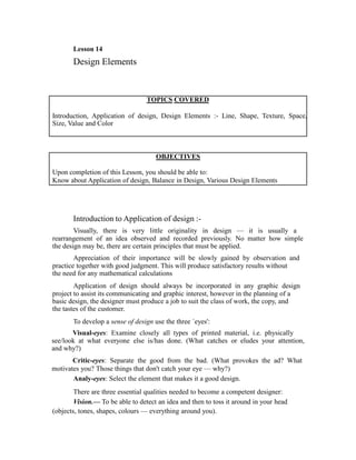 Lesson 14
       Design Elements


                                  TOPICS COVERED

Introduction, Application of design, Design Elements :- Line, Shape, Texture, Space,
Size, Value and Color



                                     OBJECTIVES

Upon completion of this Lesson, you should be able to:
Know about Application of design, Balance in Design, Various Design Elements




       Introduction to Application of design :-
        Visually, there is very little originality in design — it is usually a
rearrangement of an idea observed and recorded previously. No matter how simple
the design may be, there are certain principles that must be applied.
        Appreciation of their importance will be slowly gained by observation and
practice together with good judgment. This will produce satisfactory results without
the need for any mathematical calculations
        Application of design should always be incorporated in any graphic design
project to assist its communicating and graphic interest, however in the planning of a
basic design, the designer must produce a job to suit the class of work, the copy, and
the tastes of the customer.
       To develop a sense of design use the three `eyes':
       Visual-eyes: Examine closely all types of printed material, i.e. physically
see/look at what everyone else is/has done. (What catches or eludes your attention,
and why?)
       Critic-eyes: Separate the good from the bad. (What provokes the ad? What
motivates you? Those things that don't catch your eye — why?)
       Analy-eyes: Select the element that makes it a good design.
        There are three essential qualities needed to become a competent designer:
        Vision.— To be able to detect an idea and then to toss it around in your head
(objects, tones, shapes, colours — everything around you).
 