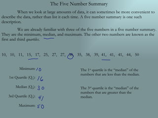 The Five Number Summary When we look at large amounts of data, it can sometimes be more convenient to describe the data, rather than list it each time. A five number summary is one such description. We are already familiar with three of the five numbers in a five number summary. They are the minimum, median, and maximum. The other two numbers are known as the first and third  quartiles . 10,  10,  11,  15,  17,  25,  27,  27,  30,  35,  38,  39,  41,  41,  41,  44,  50 Minimum: 1st Quartile (Q 1 ): Median (Q 2 ): 3rd Quartile (Q 3 ): Maximum: The 1 st  quartile is the “median” of the numbers that are less than the median. The 3 rd  quartile is the “median” of the numbers that are greater than the median. 