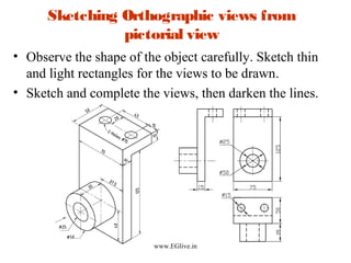Sketching Orthographic views from
pictorial view
• Observe the shape of the object carefully. Sketch thin
and light rectangles for the views to be drawn.
• Sketch and complete the views, then darken the lines.

www.EGlive.in

 