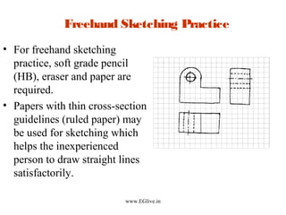 Freehand Sketching Practice
• For freehand sketching
practice, soft grade pencil
(HB), eraser and paper are
required.
• Papers with thin cross-section
guidelines (ruled paper) may
be used for sketching which
helps the inexperienced
person to draw straight lines
satisfactorily.
www.EGlive.in

 