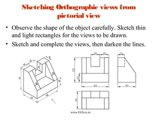Sketching Orthographic views from
pictorial view
• Observe the shape of the object carefully. Sketch thin
and light rectangles for the views to be drawn.
• Sketch and complete the views, then darken the lines.

www.EGlive.in

 