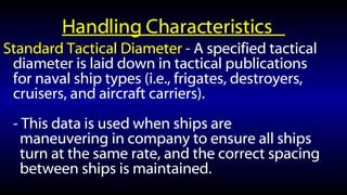 Handling Characteristics  Standard Tactical Diameter  - A specified tactical diameter is laid down in tactical publications for naval ship types (i.e., frigates, destroyers, cruisers, and aircraft carriers). - This data is used when ships are maneuvering in company to ensure all ships turn at the same rate, and the correct spacing between ships is maintained. 