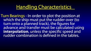 Handling Characteristics  Turn Bearings  - In order to plot the position at which the ship must put the rudder over (to turn onto a planned track), the figures for advance and transfer must be calculated using interpolation , unless the specific speed and rudder combination is defined in the tables. 