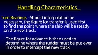 Handling Characteristics  Turn Bearings  - Should interpolation be necessary, the figure for transfer is used first to find the point where the ship will be steady on the new track.  - The figure for advance is then used to determine where the rudder must be put over in order to intercept the new track. 