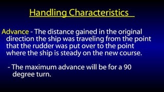 Handling Characteristics  Advance  - The distance gained in the original direction the ship was traveling from the point that the rudder was put over to the point where the ship is steady on the new course. - The maximum advance will be for a 90 degree turn. 