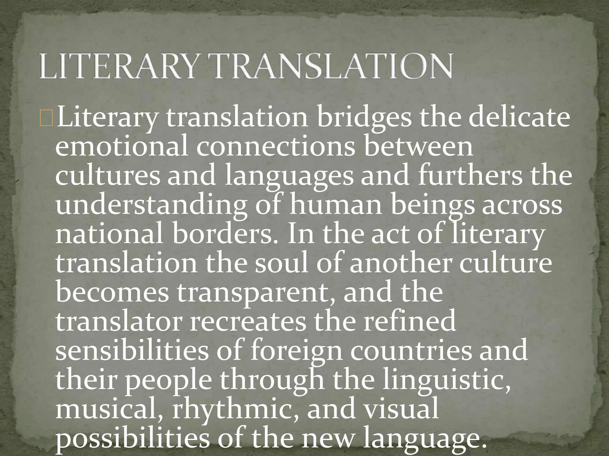 Literary translation bridges the delicate
emotional connections between
cultures and languages and furthers the
understanding of human beings across
national borders. In the act of literary
translation the soul of another culture
becomes transparent, and the
translator recreates the refined
sensibilities of foreign countries and
their people through the linguistic,
musical, rhythmic, and visual
possibilities of the new language.
 