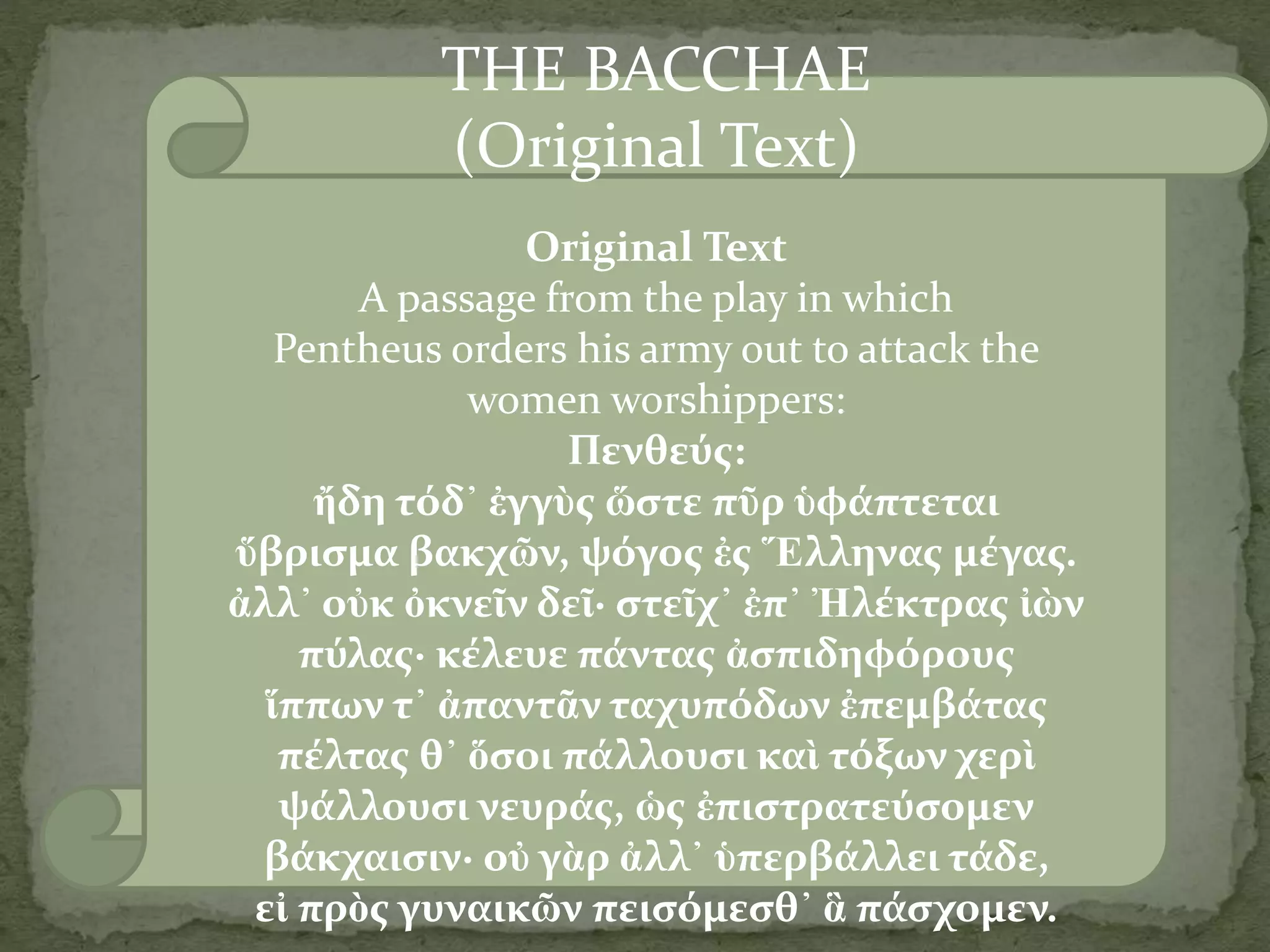 THE BACCHAE
(Original Text)
Original Text
A passage from the play in which
Pentheus orders his army out to attack the
women worshippers:
Πενθεύς:
ἤδη τόδ᾽ ἐγγὺς ὥστε πῦρ ὑφάπτεται
ὕβρισμα βακχῶν, ψόγος ἐς Ἕλληνας μέγας.
ἀλλ᾽ οὐκ ὀκνεῖν δεῖ· στεῖχ᾽ ἐπ᾽ Ἠλέκτρας ἰὼν
πύλας· κέλευε πάντας ἀσπιδηφόρους
ἵππων τ᾽ ἀπαντᾶν ταχυπόδων ἐπεμβάτας
πέλτας θ᾽ ὅσοι πάλλουσι καὶ τόξων χερὶ
ψάλλουσι νευράς, ὡς ἐπιστρατεύσομεν
βάκχαισιν· οὐ γὰρ ἀλλ᾽ ὑπερβάλλει τάδε,
εἰ πρὸς γυναικῶν πεισόμεσθ᾽ ἃ πάσχομεν.
 