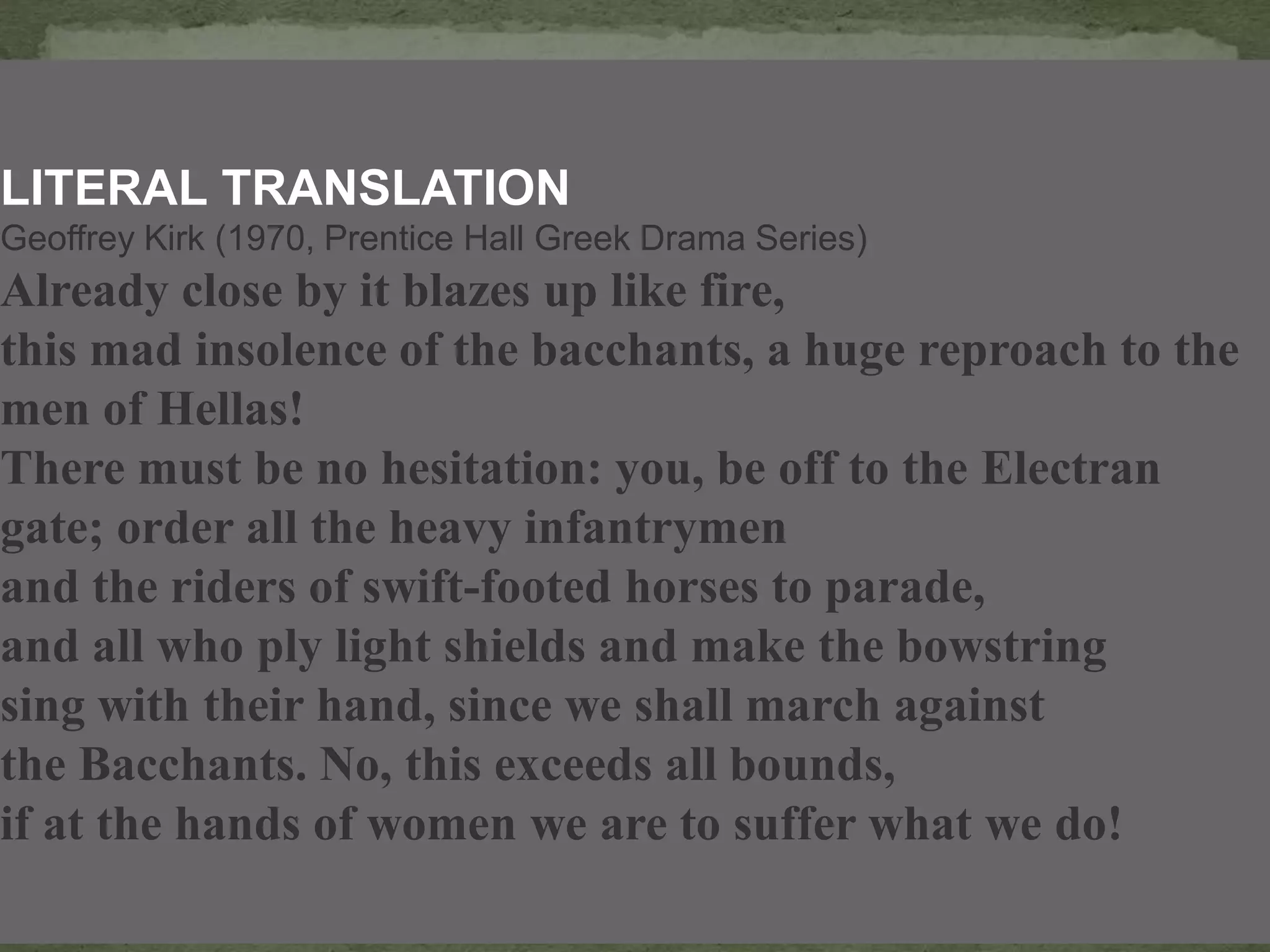LITERAL TRANSLATION
Geoffrey Kirk (1970, Prentice Hall Greek Drama Series)
Already close by it blazes up like fire,
this mad insolence of the bacchants, a huge reproach to the
men of Hellas!
There must be no hesitation: you, be off to the Electran
gate; order all the heavy infantrymen
and the riders of swift-footed horses to parade,
and all who ply light shields and make the bowstring
sing with their hand, since we shall march against
the Bacchants. No, this exceeds all bounds,
if at the hands of women we are to suffer what we do!
 