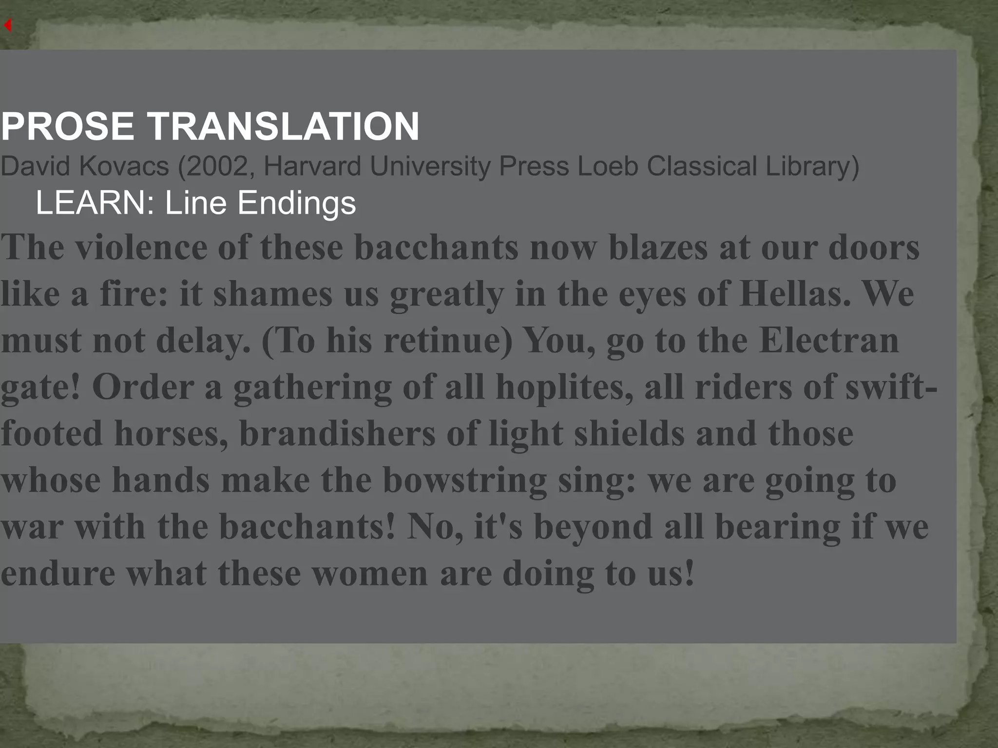 PROSE TRANSLATION
David Kovacs (2002, Harvard University Press Loeb Classical Library)
LEARN: Line Endings
The violence of these bacchants now blazes at our doors
like a fire: it shames us greatly in the eyes of Hellas. We
must not delay. (To his retinue) You, go to the Electran
gate! Order a gathering of all hoplites, all riders of swift-
footed horses, brandishers of light shields and those
whose hands make the bowstring sing: we are going to
war with the bacchants! No, it's beyond all bearing if we
endure what these women are doing to us!
 