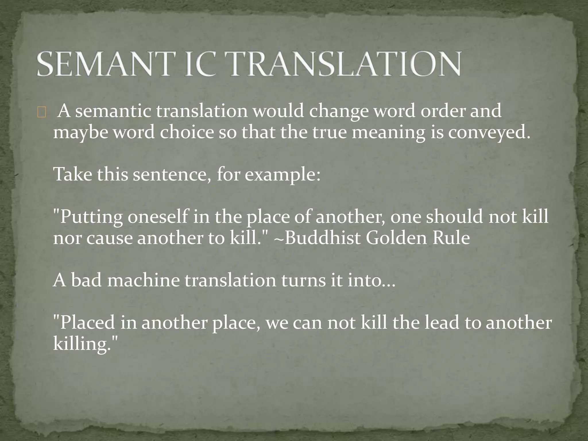 A semantic translation would change word order and
maybe word choice so that the true meaning is conveyed.
Take this sentence, for example:
"Putting oneself in the place of another, one should not kill
nor cause another to kill." ~Buddhist Golden Rule
A bad machine translation turns it into...
"Placed in another place, we can not kill the lead to another
killing."
 