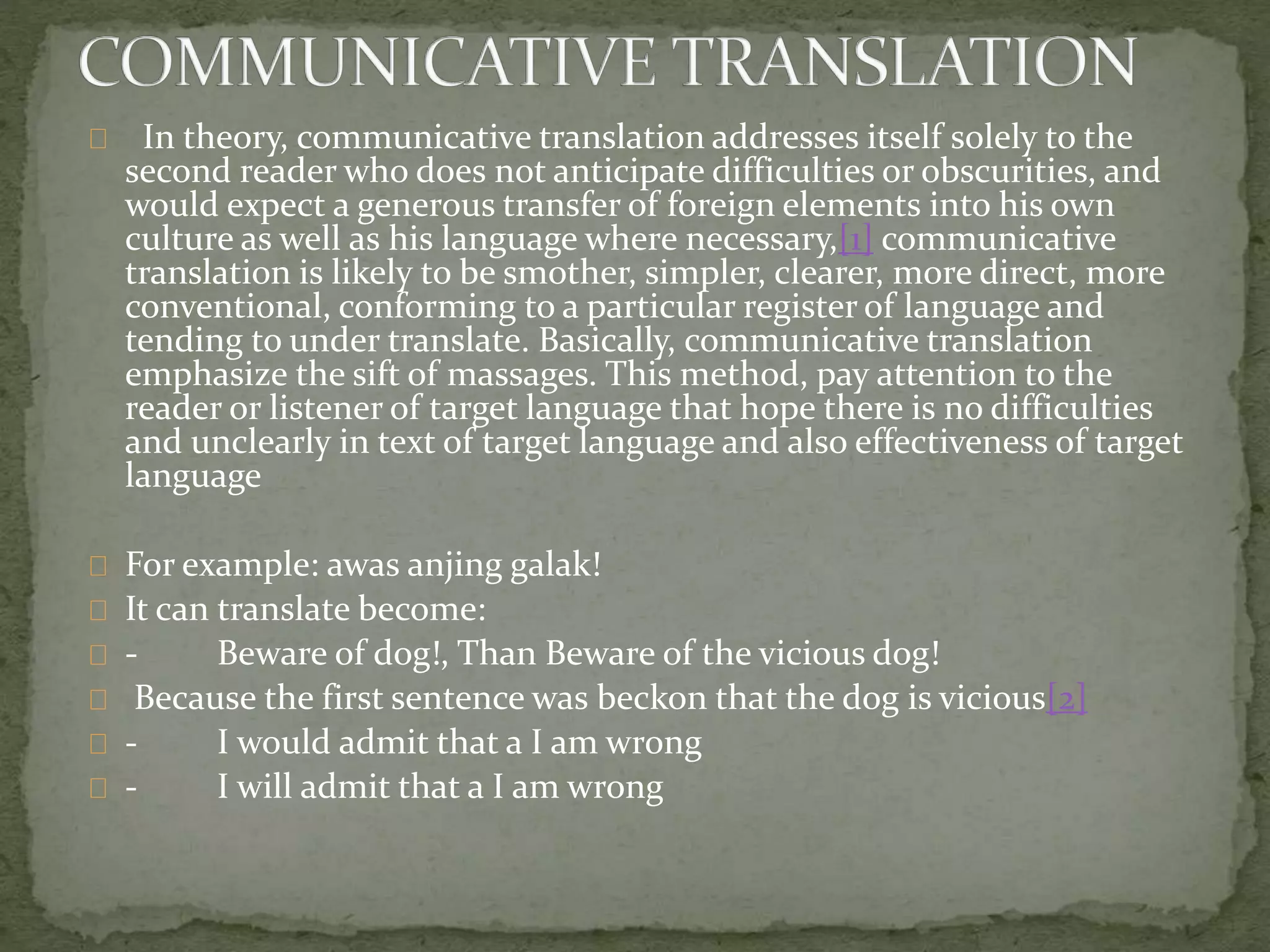In theory, communicative translation addresses itself solely to the
second reader who does not anticipate difficulties or obscurities, and
would expect a generous transfer of foreign elements into his own
culture as well as his language where necessary,[1] communicative
translation is likely to be smother, simpler, clearer, more direct, more
conventional, conforming to a particular register of language and
tending to under translate. Basically, communicative translation
emphasize the sift of massages. This method, pay attention to the
reader or listener of target language that hope there is no difficulties
and unclearly in text of target language and also effectiveness of target
language
For example: awas anjing galak!
It can translate become:
- Beware of dog!, Than Beware of the vicious dog!
Because the first sentence was beckon that the dog is vicious[2]
- I would admit that a I am wrong
- I will admit that a I am wrong
 
