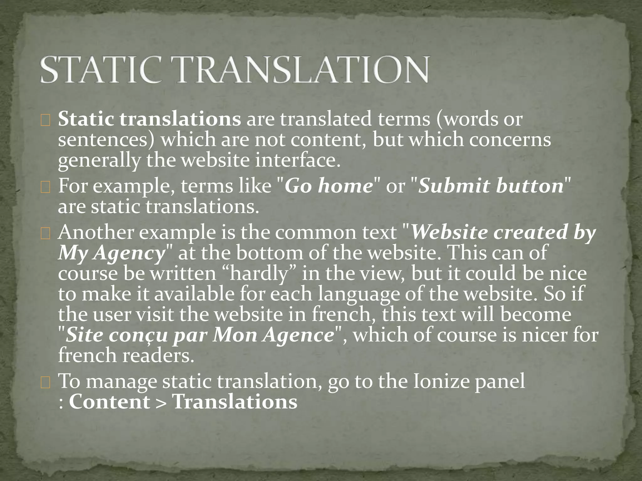 Static translations are translated terms (words or
sentences) which are not content, but which concerns
generally the website interface.
For example, terms like "Go home" or "Submit button"
are static translations.
Another example is the common text "Website created by
My Agency" at the bottom of the website. This can of
course be written “hardly” in the view, but it could be nice
to make it available for each language of the website. So if
the user visit the website in french, this text will become
"Site conçu par Mon Agence", which of course is nicer for
french readers.
To manage static translation, go to the Ionize panel
: Content > Translations
 