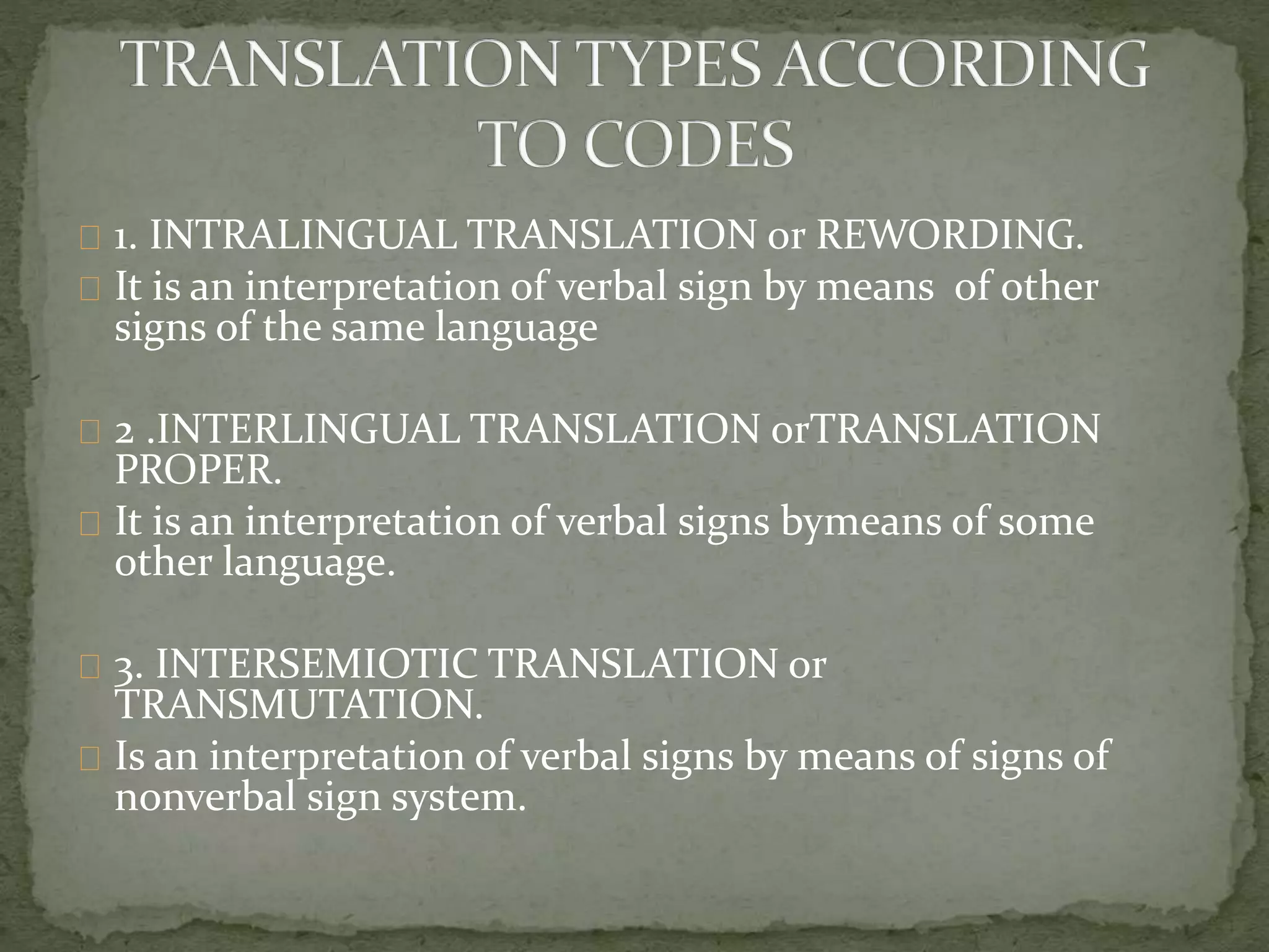 1. INTRALINGUAL TRANSLATION or REWORDING.
It is an interpretation of verbal sign by means of other
signs of the same language
2 .INTERLINGUAL TRANSLATION orTRANSLATION
PROPER.
It is an interpretation of verbal signs bymeans of some
other language.
3. INTERSEMIOTIC TRANSLATION or
TRANSMUTATION.
Is an interpretation of verbal signs by means of signs of
nonverbal sign system.
 