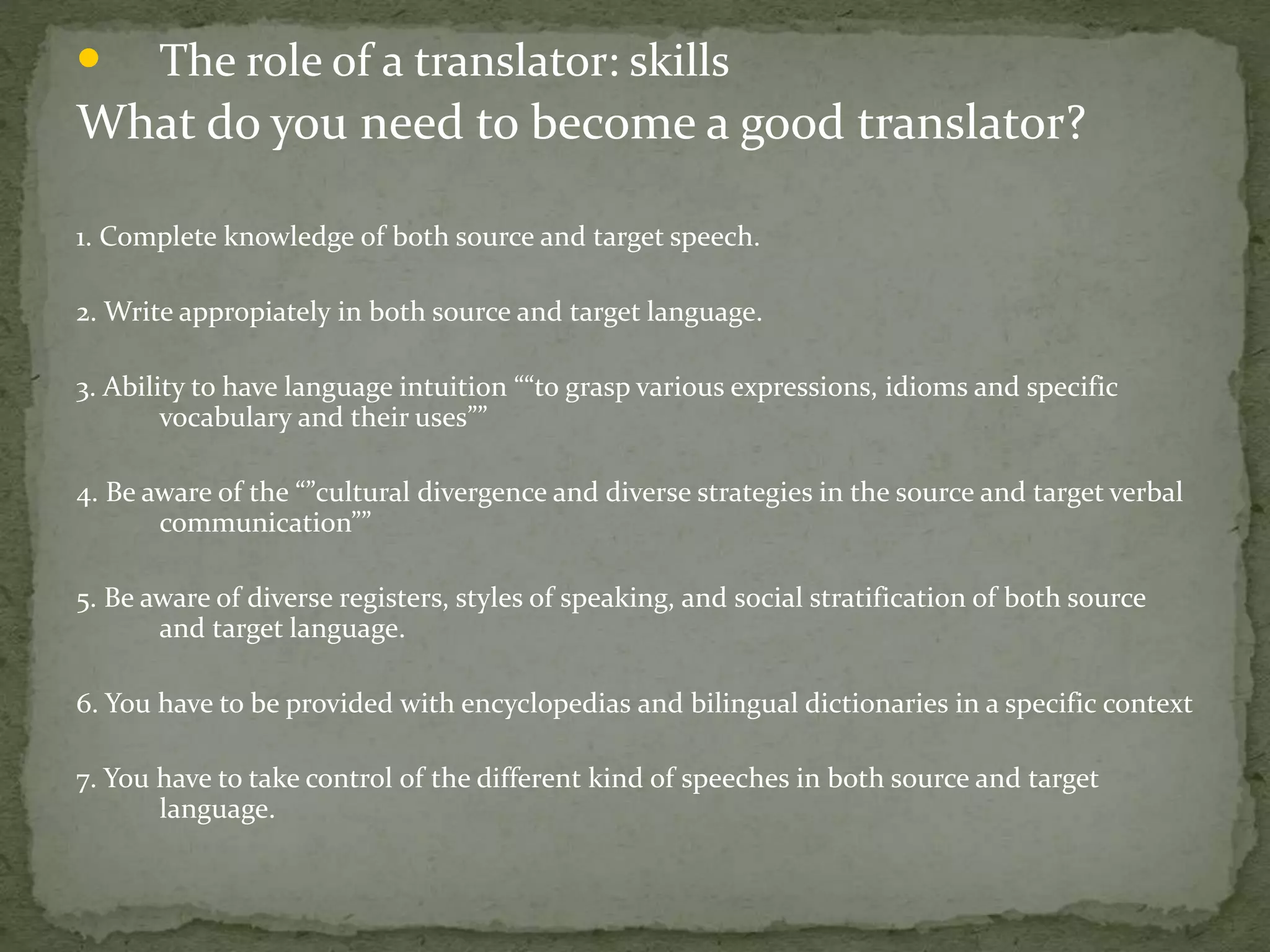 • The role of a translator: skills
What do you need to become a good translator?
1. Complete knowledge of both source and target speech.
2. Write appropiately in both source and target language.
3. Ability to have language intuition ““to grasp various expressions, idioms and specific
vocabulary and their uses””
4. Be aware of the “”cultural divergence and diverse strategies in the source and target verbal
communication””
5. Be aware of diverse registers, styles of speaking, and social stratification of both source
and target language.
6. You have to be provided with encyclopedias and bilingual dictionaries in a specific context
7. You have to take control of the different kind of speeches in both source and target
language.
 