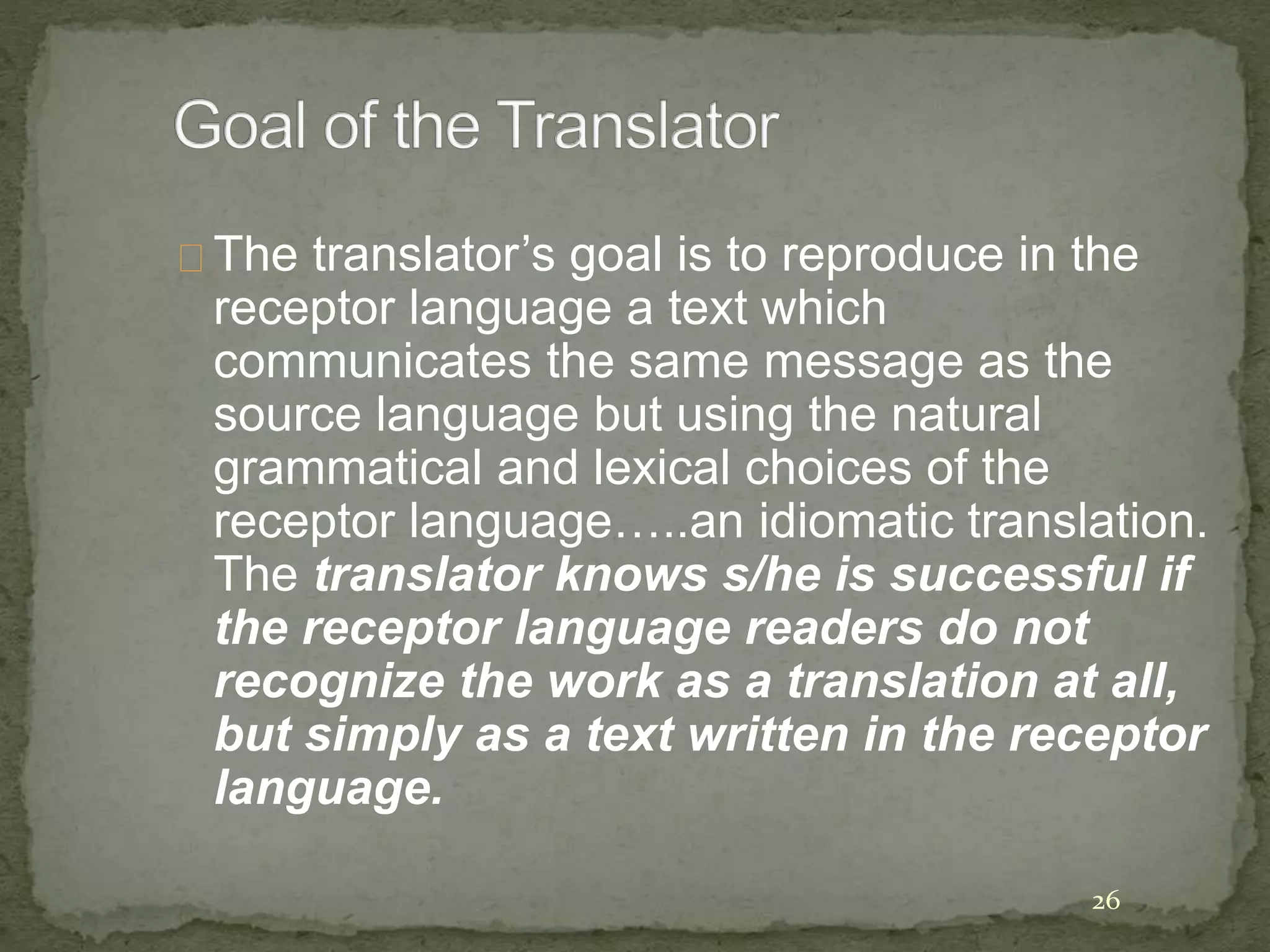 The translator’s goal is to reproduce in the
receptor language a text which
communicates the same message as the
source language but using the natural
grammatical and lexical choices of the
receptor language…..an idiomatic translation.
The translator knows s/he is successful if
the receptor language readers do not
recognize the work as a translation at all,
but simply as a text written in the receptor
language.
26
 