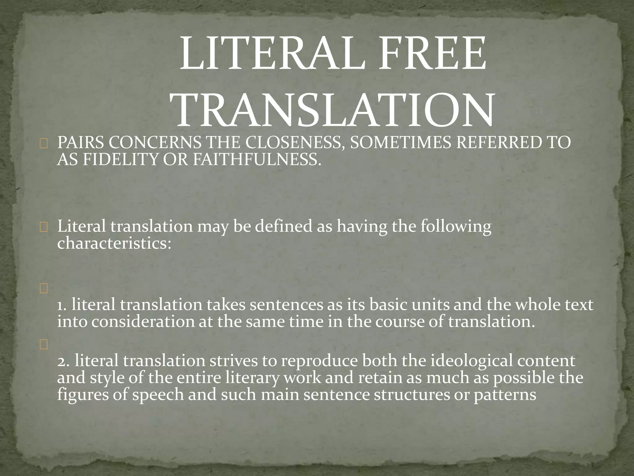 PAIRS CONCERNS THE CLOSENESS, SOMETIMES REFERRED TO
AS FIDELITY OR FAITHFULNESS.
Literal translation may be defined as having the following
characteristics:
1. literal translation takes sentences as its basic units and the whole text
into consideration at the same time in the course of translation.
2. literal translation strives to reproduce both the ideological content
and style of the entire literary work and retain as much as possible the
figures of speech and such main sentence structures or patterns
LITERAL FREE
TRANSLATION
 