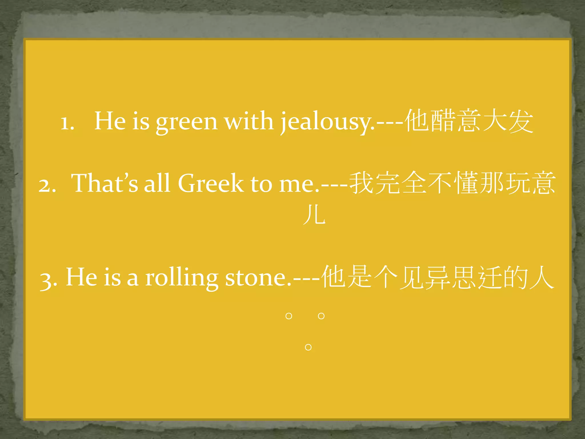 1. He is green with jealousy.---他醋意大发
2. That’s all Greek to me.---我完全不懂那玩意
儿
3. He is a rolling stone.---他是个见异思迁的人
。 。
。
 