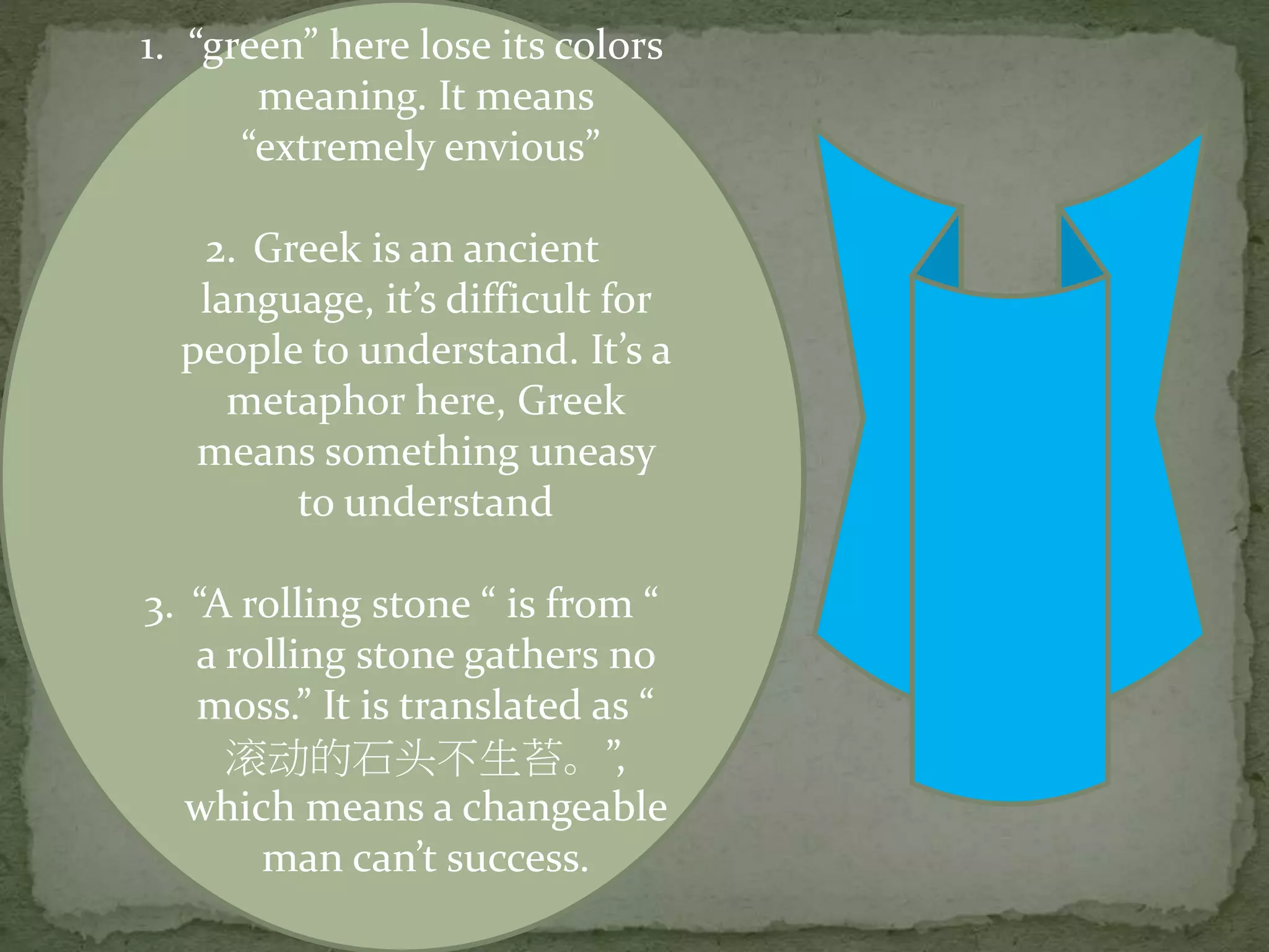 1. “green” here lose its colors
meaning. It means
“extremely envious”
2. Greek is an ancient
language, it’s difficult for
people to understand. It’s a
metaphor here, Greek
means something uneasy
to understand
3. “A rolling stone “ is from “
a rolling stone gathers no
moss.” It is translated as “
滚动的石头不生苔。”,
which means a changeable
man can’t success.
 