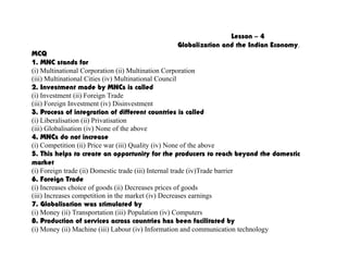 Lesson – 4
Globalization and the Indian Economy.
MCQ
1. MNC stands for
(i) Multinational Corporation (ii) Multination Corporation
(iii) Multinational Cities (iv) Multinational Council
2. Investment made by MNCs is called
(i) Investment (ii) Foreign Trade
(iii) Foreign Investment (iv) Disinvestment
3. Process of integration of different countries is called
(i) Liberalisation (ii) Privatisation
(iii) Globalisation (iv) None of the above
4. MNCs do not increase
(i) Competition (ii) Price war (iii) Quality (iv) None of the above
5. This helps to create an opportunity for the producers to reach beyond the domestic
market
(i) Foreign trade (ii) Domestic trade (iii) Internal trade (iv)Trade barrier
6. Foreign Trade
(i) Increases choice of goods (ii) Decreases prices of goods
(iii) Increases competition in the market (iv) Decreases earnings
7. Globalisation was stimulated by
(i) Money (ii) Transportation (iii) Population (iv) Computers
8. Production of services across countries has been facilitated by
(i) Money (ii) Machine (iii) Labour (iv) Information and communication technology
 