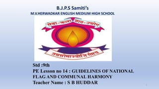 B.J.P.S Samiti’s
M.V.HERWADKAR ENGLISH MEDIUM HIGH SCHOOL
1
Std :9th
PE Lesson no 14 : GUIDELINES OF NATIONAL
FLAG AND COMMUNAL HARMONY
Teacher Name : S B HUDDAR
 