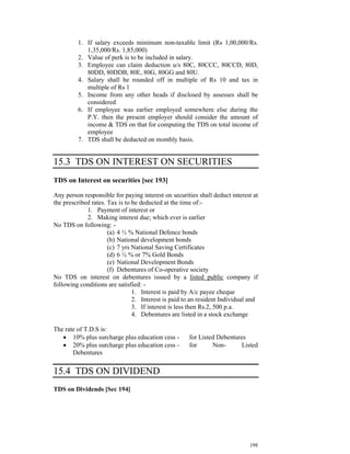1. If salary exceeds minimum non-taxable limit (Rs 1,00,000/Rs.
            1,35,000/Rs. 1,85,000)
         2. Value of perk is to be included in salary.
         3. Employee can claim deduction u/s 80C, 80CCC, 80CCD, 80D,
            80DD, 80DDB, 80E, 80G, 80GG and 80U.
         4. Salary shall be rounded off in multiple of Rs 10 and tax in
            multiple of Rs 1
         5. Income from any other heads if disclosed by assesses shall be
            considered
         6. If employee was earlier employed somewhere else during the
            P.Y. then the present employer should consider the amount of
            income & TDS on that for computing the TDS on total income of
            employee
         7. TDS shall be deducted on monthly basis.


15.3 TDS ON INTEREST ON SECURITIES
TDS on Interest on securities [sec 193]

Any person responsible for paying interest on securities shall deduct interest at
the prescribed rates. Tax is to be deducted at the time of:-
             1. Payment of interest or
             2. Making interest due; which ever is earlier
No TDS on following: -
                      (a) 4 ½ % National Defence bonds
                      (b) National development bonds
                      (c) 7 yrs National Saving Certificates
                      (d) 6 ½ % or 7% Gold Bonds
                      (e) National Development Bonds
                      (f) Debentures of Co-operative society
No TDS on interest on debentures issued by a listed public company if
following conditions are satisfied: -
                                1. Interest is paid by A/c payee cheque
                                2. Interest is paid to an resident Individual and
                                3. If interest is less then Rs.2, 500 p.a.
                                4. Debentures are listed in a stock exchange

The rate of T.D.S is:
   • 10% plus surcharge plus education cess -        for Listed Debentures
   • 20% plus surcharge plus education cess -        for      Non-       Listed
       Debentures

15.4 TDS ON DIVIDEND
TDS on Dividends [Sec 194]




                                                                             198
 