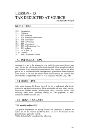 LESSON - 15
TAX DEDUCTED AT SOURCE
                                                       Mr. Surender Munjal

STRUCTURE
15.0    Introduction
15.1    Objective
15.2    TDS on Salary
15.3    TDS on interest on securities
15.4    TDS on dividend
15.5    TDS on Winning
15.6    TDS on contractors
15.7    TDS on Professional Fees
15.8    TDS on Rent
15.9    Let us Sum Up
15.10   Glossary
15.11   Self Assessment Exercise


15.0 INTRODUCTION
Assessee pays tax in the assessment year on the income earned in previous
year. Due to this rule the tax collection is delayed till the completion of the
previous year. Even sometimes people conceal there income and the tax is not
paid at all. In order to overcome these problems, government started deducted
some amount of tax from the amount which is receivable by the assessee. The
amount of tax so deducted is called as “Tax Deducted at Source”, i.e., TDS.


15.1 OBJECTIVE
After going through this lesson you will be ale to understand what is the
scheme of tax deduction at source. How tax is deducted from salary income,
interest and dividend income, winning from lottery, crossword puzzle, races
including horse races, gambling, betting etc., and payments of Rent,
contractors and Professional fees.


15.2 TDS ON SALARY
TDS on salaries [Sec 192]

Any person responsible for paying Salaries (i.e. employer) is required to
deduct tax on the salaries payable by him. Tax is to be deducted at the
prescribed rate applicable for P.Y.
TDS is deducted after considering the following




                                                                           197
 
