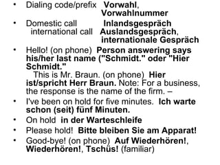 Dialing code/prefix    Vorwahl ,  Vorwahlnummer   Domestic call    Inlandsgespräch   international call    Auslandsgespräch ,  internationale Gespräch   Hello! (on phone)   Person answering says his/her last name ("Schmidt." oder "Hier Schmidt."    This is Mr. Braun. (on phone)   Hier ist/spricht Herr Braun.  Note: For a business, the response is the name of the firm. –  I've been on hold for five minutes.   Ich warte schon (seit) fünf Minuten. On hold   in der Warteschleife Please hold!   Bitte bleiben Sie am Apparat!   Good-bye! (on phone)   Auf Wiederhören! ,  Wiederhören! ,  Tschüs!  (familiar)  